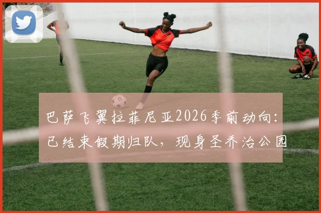 巴萨飞翼拉菲尼亚2026季前动向：已结束假期归队，现身圣乔治公园参加集训