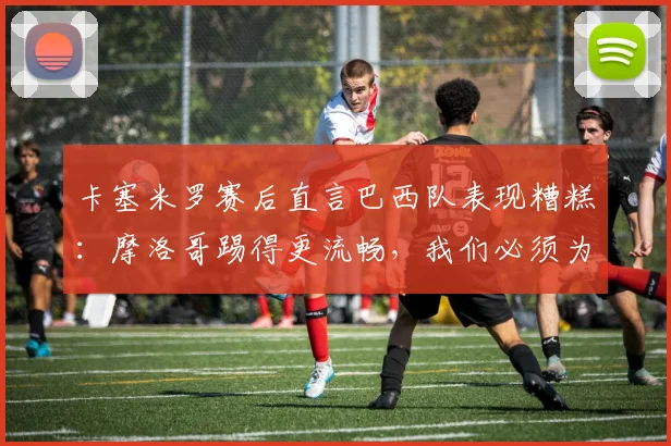 卡塞米罗赛后直言巴西队表现糟糕:摩洛哥踢得更流畅,我们必须为2026世界杯前景负责