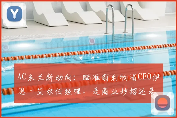 AC米兰新动向：瞄准前利物浦CEO伊恩·艾尔任经理，是商业妙招还是竞技补强？深度分析其红军履历与米兰前景