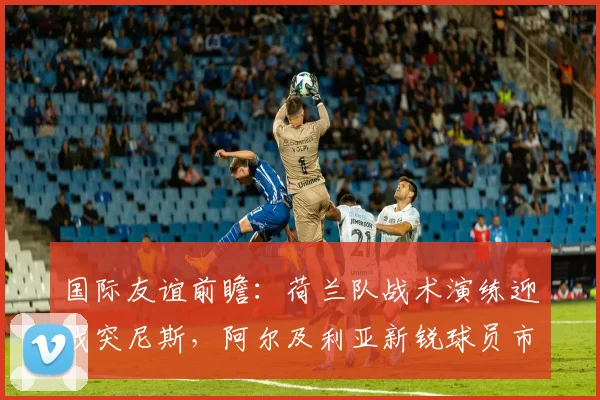 国际友谊前瞻：荷兰队战术演练迎战突尼斯，阿尔及利亚新锐球员市场动向观察