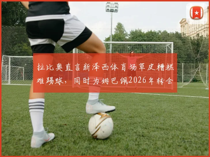 拉比奥直言新泽西体育场草皮糟糕难踢球，同时为姆巴佩2026年转会前景感到高兴｜职业球员视角看场地条件影响