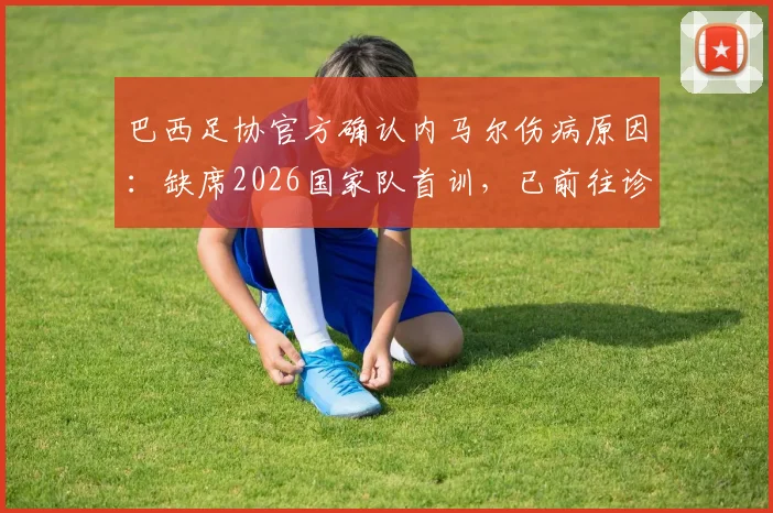 巴西足协官方确认内马尔伤病原因:缺席2026国家队首训,已前往诊所进行详细检查评估