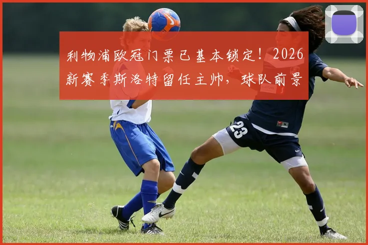 利物浦欧冠门票已基本锁定!2026新赛季斯洛特留任主帅,球队前景分析与球迷期待解读