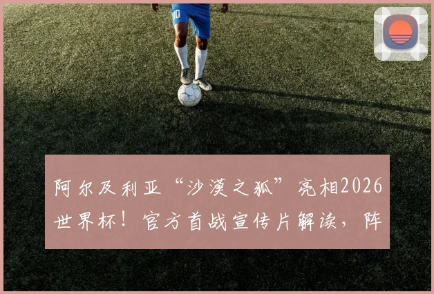 阿尔及利亚“沙漠之狐”亮相2026世界杯！官方首战宣传片解读，阵容分析与出线前景前瞻