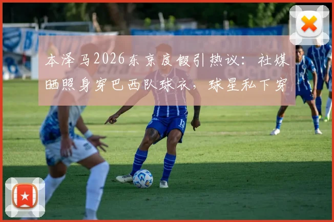 本泽马2026东京度假引热议：社媒晒照身穿巴西队球衣，球星私下穿搭与行踪解析