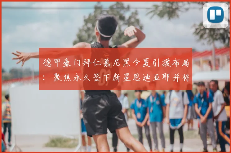 德甲豪门拜仁慕尼黑今夏引援布局：聚焦永久签下新星恩迪亚耶并将其外租历练，深度解读拜仁长期球员发展规划
