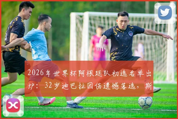 2026年世界杯阿根廷队初选名单出炉:32岁迪巴拉因伤遗憾落选,斯卡洛尼用人思路解读