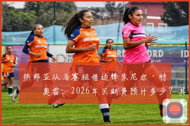 热那亚从马赛租借边锋朱尼尔·特拉奥雷：2026年买断费预计多少？其技术特点能否助力球队进攻？
