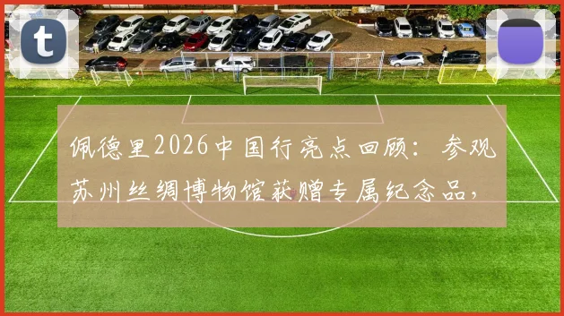 佩德里2026中国行亮点回顾：参观苏州丝绸博物馆获赠专属纪念品，感受中国文化魅力