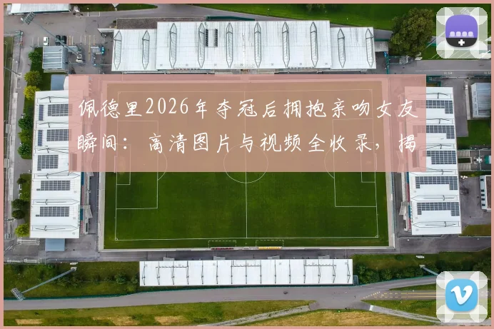 佩德里2026年夺冠后拥抱亲吻女友瞬间:高清图片与视频全收录,揭秘两人甜蜜恋爱历程与感情现状