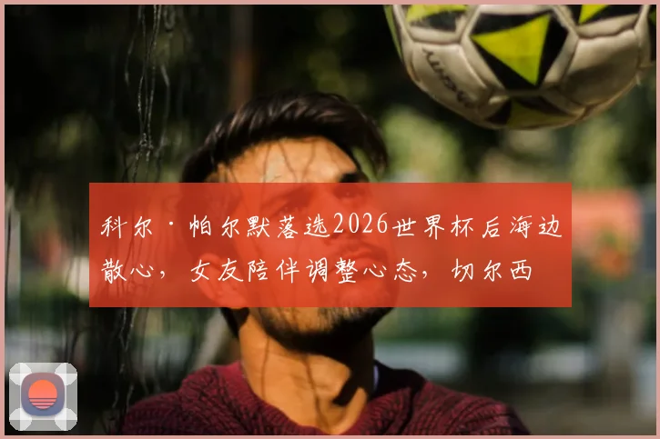 科尔·帕尔默落选2026世界杯后海边散心，女友陪伴调整心态，切尔西核心未来能否逆袭？