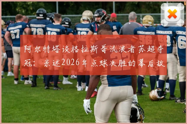 阿尔特塔谈格拉斯哥流浪者苏超夺冠:亲述2026年点球决胜的幕后故事与教练生涯感悟