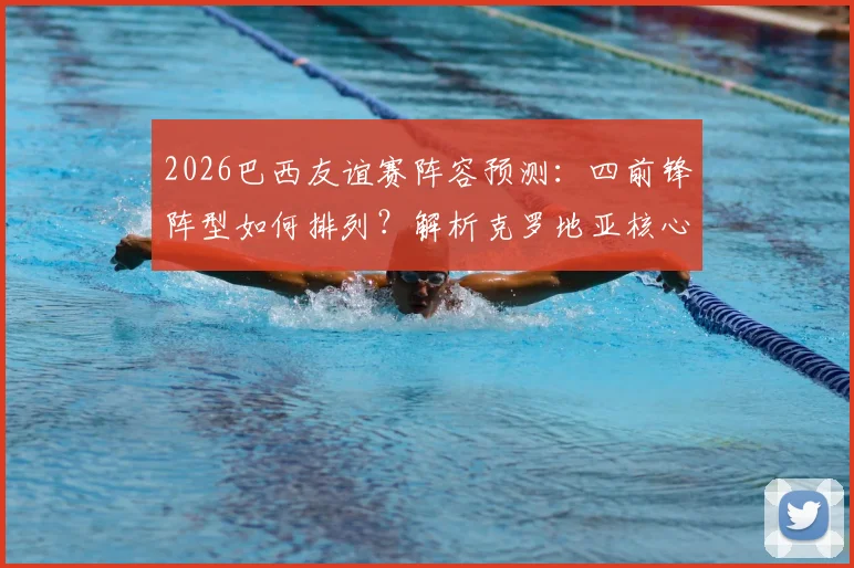 2026巴西友谊赛阵容预测:四前锋阵型如何排列?解析克罗地亚核心缺阵影响与比赛看点