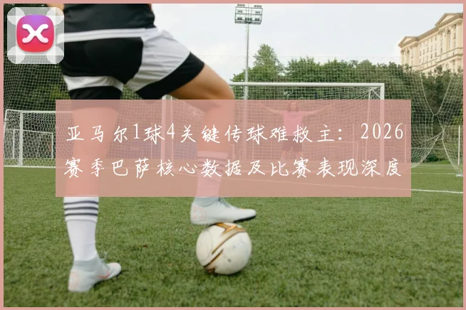 亚马尔1球4关键传球难救主：2026赛季巴萨核心数据及比赛表现深度分析