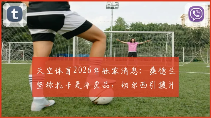 天空体育2026年独家消息：桑德兰坚称扎卡是非卖品，切尔西引援计划受阻，球员合同与潜在转会费分析