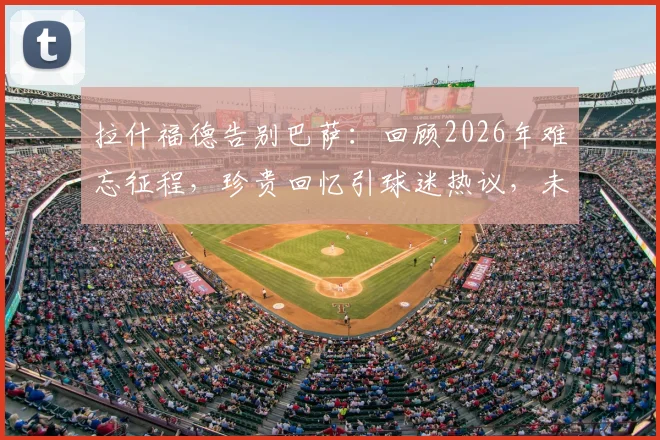 拉什福德告别巴萨：回顾2026年难忘征程，珍贵回忆引球迷热议，未来去向何方？