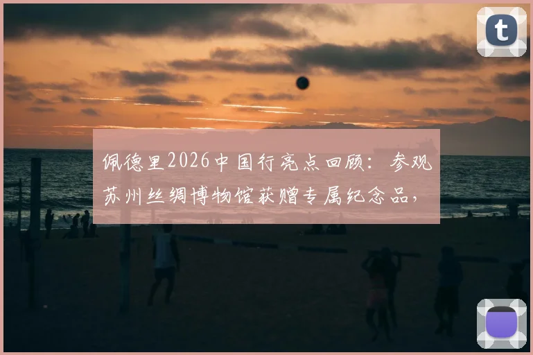 佩德里2026中国行亮点回顾:参观苏州丝绸博物馆获赠专属纪念品,感受中国文化魅力