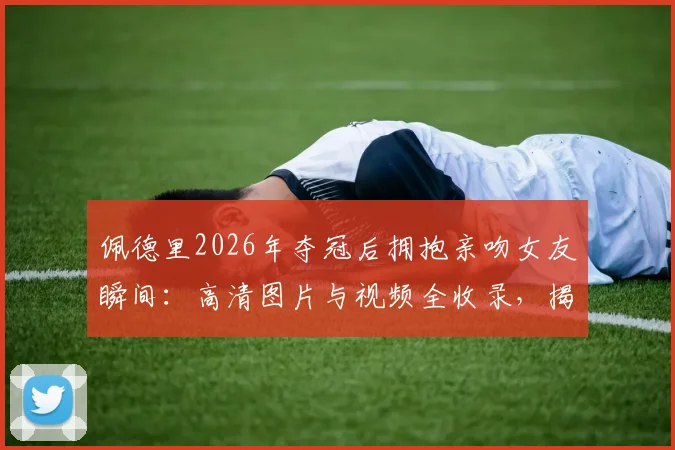 佩德里2026年夺冠后拥抱亲吻女友瞬间：高清图片与视频全收录，揭秘两人甜蜜恋爱历程与感情现状