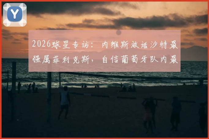 2026球星专访:内维斯放话沙特最强属菲利克斯,自信葡萄牙队内最强是我,实力点评与未来展望