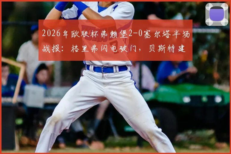 2026年欧联杯弗赖堡2-0塞尔塔半场战报：格里弗闪电破门，贝斯特建功，晋级形势深度解读