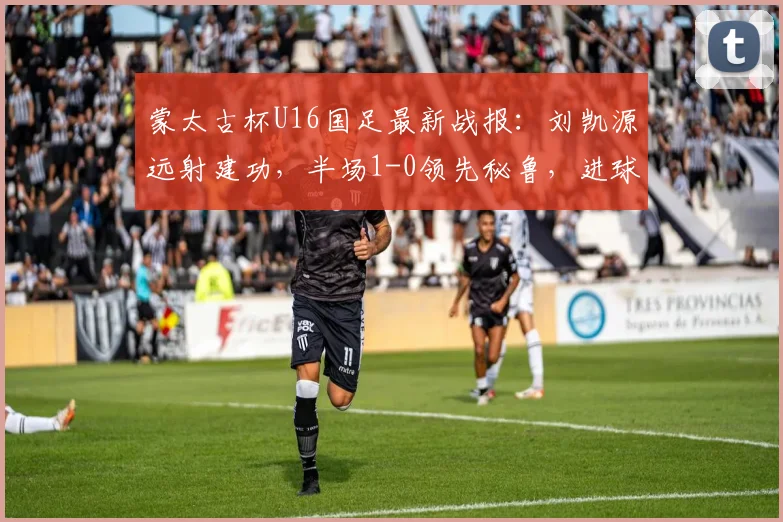 蒙太古杯U16国足最新战报:刘凯源远射建功,半场1-0领先秘鲁,进球回放与分析