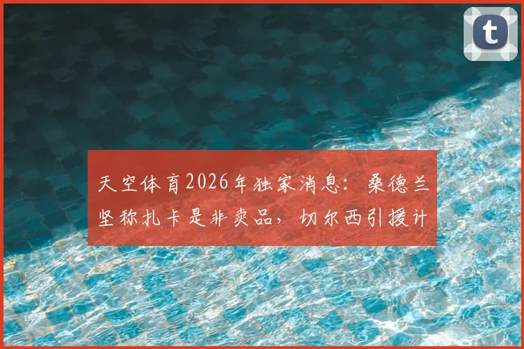 天空体育2026年独家消息:桑德兰坚称扎卡是非卖品,切尔西引援计划受阻,球员合同与潜在转会费分析