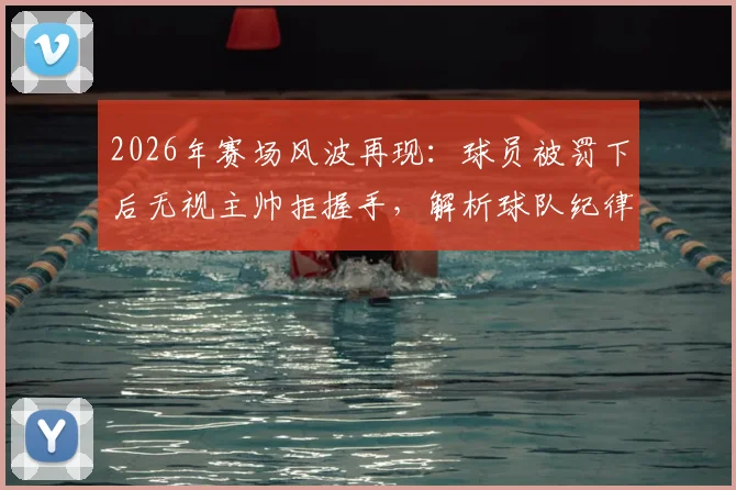 2026年赛场风波再现：球员被罚下后无视主帅拒握手，解析球队纪律与更衣室管理难题