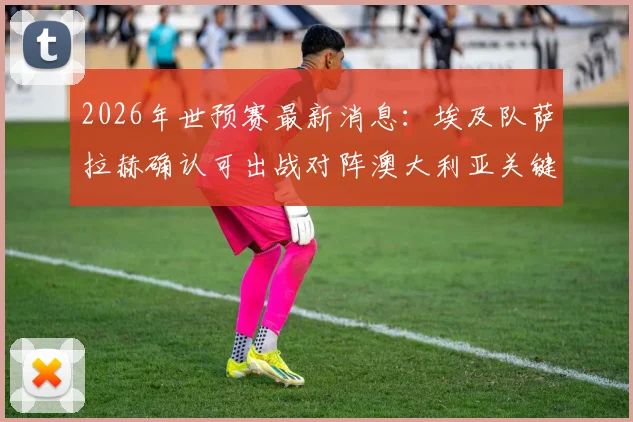 2026年世预赛最新消息：埃及队萨拉赫确认可出战对阵澳大利亚关键战，足协副主席官宣