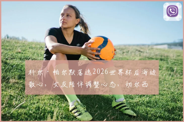 科尔·帕尔默落选2026世界杯后海边散心,女友陪伴调整心态,切尔西核心未来能否逆袭?