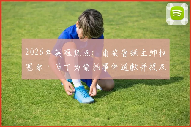 2026年英冠焦点:南安普顿主帅拉塞尔·马丁为偷拍事件道歉并提及瓜迪奥拉,事件全过程及球队影响深度追踪