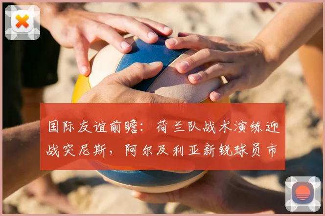 国际友谊前瞻:荷兰队战术演练迎战突尼斯,阿尔及利亚新锐球员市场动向观察