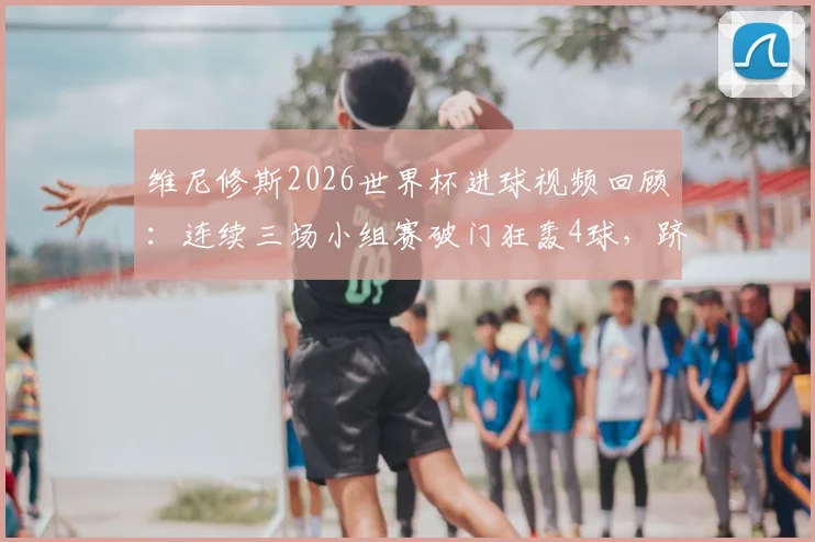 维尼修斯2026世界杯进球视频回顾:连续三场小组赛破门狂轰4球,跻身射手榜次席,巴西新王表现全解析