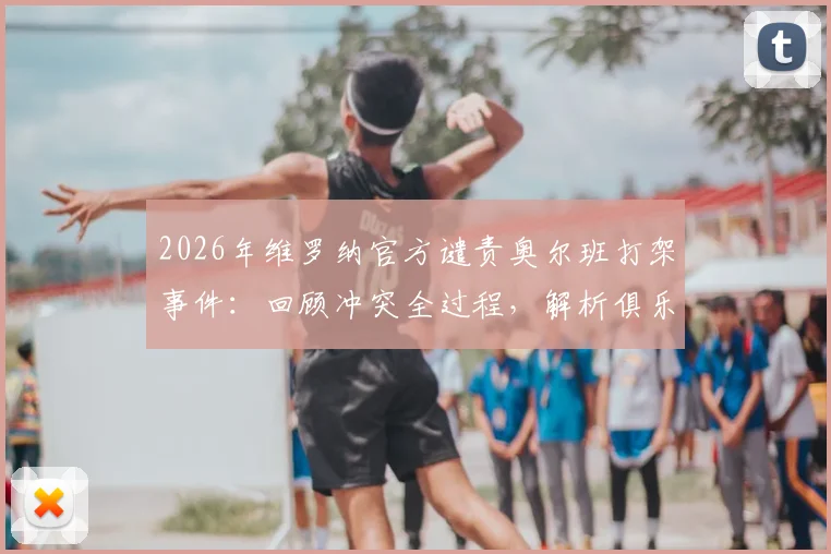 2026年维罗纳官方谴责奥尔班打架事件:回顾冲突全过程,解析俱乐部处罚依据与意甲纪律现状