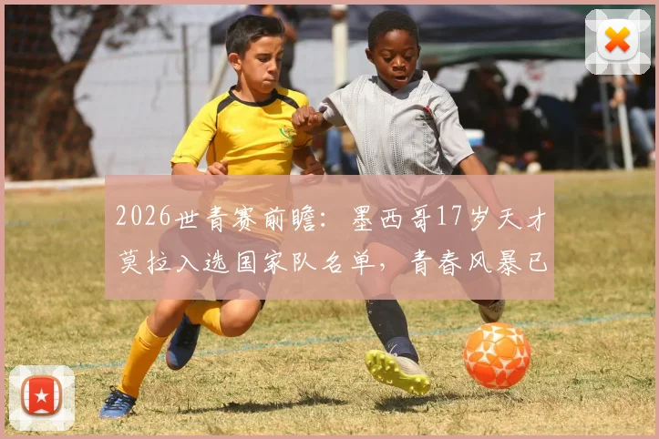 2026世青赛前瞻:墨西哥17岁天才莫拉入选国家队名单,青春风暴已至,他能否延续3球2助高光?
