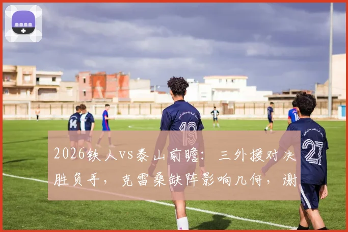 2026铁人vs泰山前瞻：三外援对决胜负手，克雷桑缺阵影响几何，谢文能临危受命解读