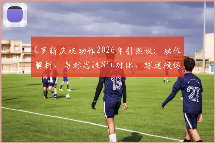 C罗新庆祝动作2026年引热议:动作解析、与标志性Siu对比、球迷模仿指南及经典比赛回顾