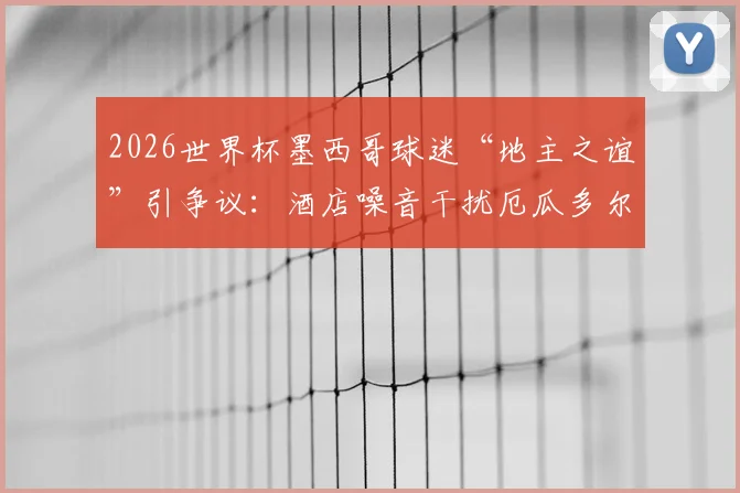 2026世界杯墨西哥球迷“地主之谊”引争议：酒店噪音干扰厄瓜多尔队备战，足球场外战术引关注