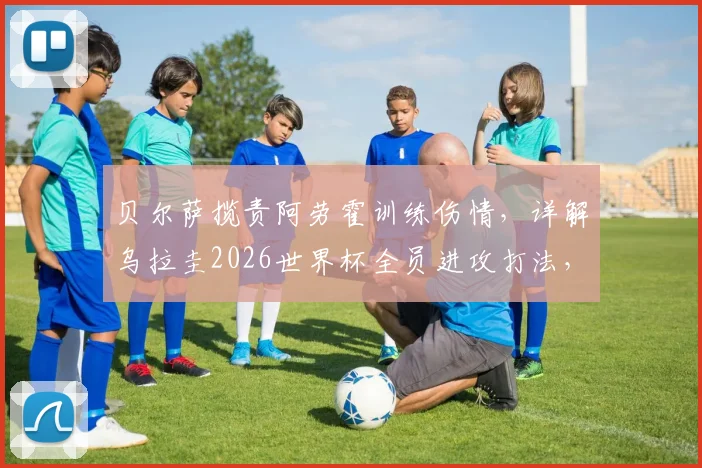 贝尔萨揽责阿劳霍训练伤情，详解乌拉圭2026世界杯全员进攻打法，对阵沙特战术曝光