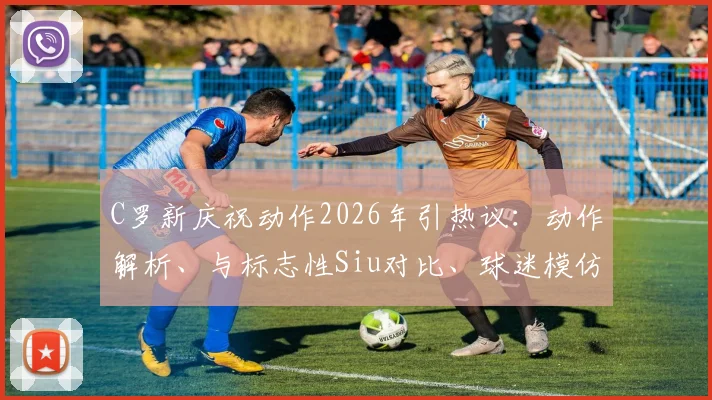 C罗新庆祝动作2026年引热议：动作解析、与标志性Siu对比、球迷模仿指南及经典比赛回顾
