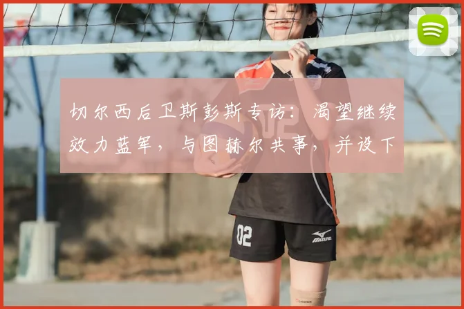切尔西后卫斯彭斯专访：渴望继续效力蓝军，与图赫尔共事，并设下2026年将大力神杯带回英格兰的宏伟目标