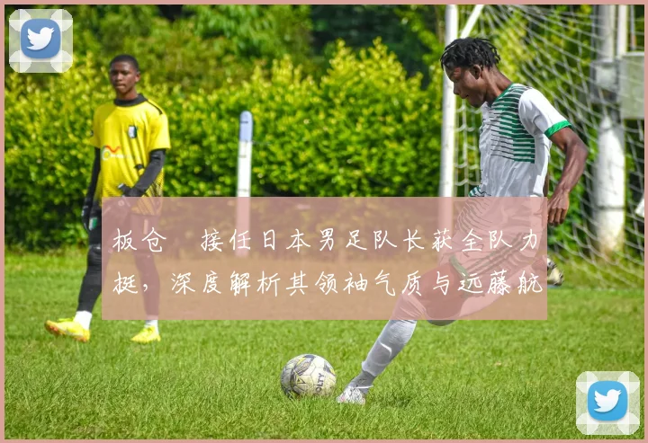 板仓滉接任日本男足队长获全队力挺，深度解析其领袖气质与远藤航离队影响