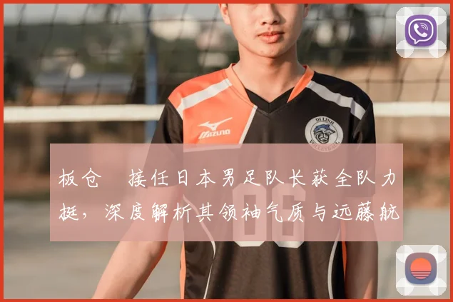 板仓滉接任日本男足队长获全队力挺,深度解析其领袖气质与远藤航离队影响