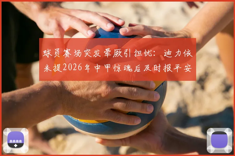 球员赛场突发晕厥引担忧：迪力依米提2026年中甲惊魂后及时报平安