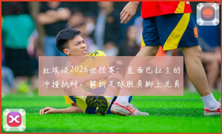 杜埃谈2026世预赛：直面巴拉圭的冲撞挑衅，解析足球胜负脚上见真章