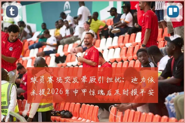 球员赛场突发晕厥引担忧:迪力依米提2026年中甲惊魂后及时报平安