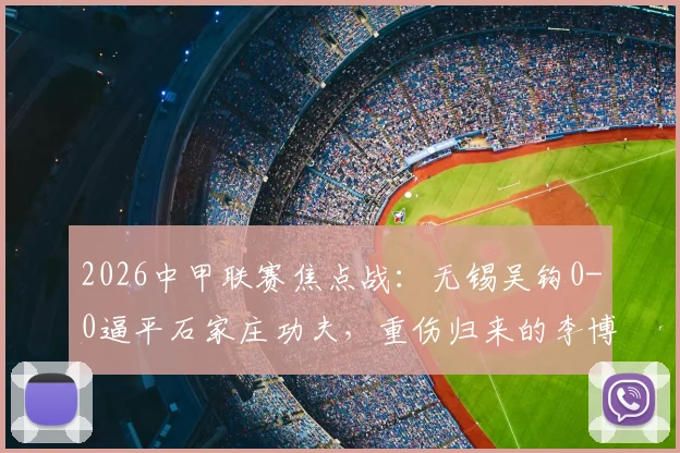 2026中甲联赛焦点战：无锡吴钩0-0逼平石家庄功夫，重伤归来的李博希560天后替补登场引关注