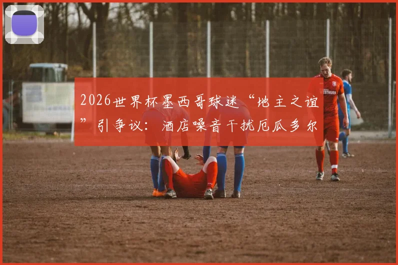 2026世界杯墨西哥球迷“地主之谊”引争议:酒店噪音干扰厄瓜多尔队备战,足球场外战术引关注