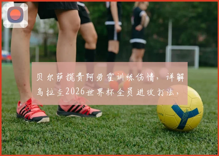 贝尔萨揽责阿劳霍训练伤情,详解乌拉圭2026世界杯全员进攻打法,对阵沙特战术曝光