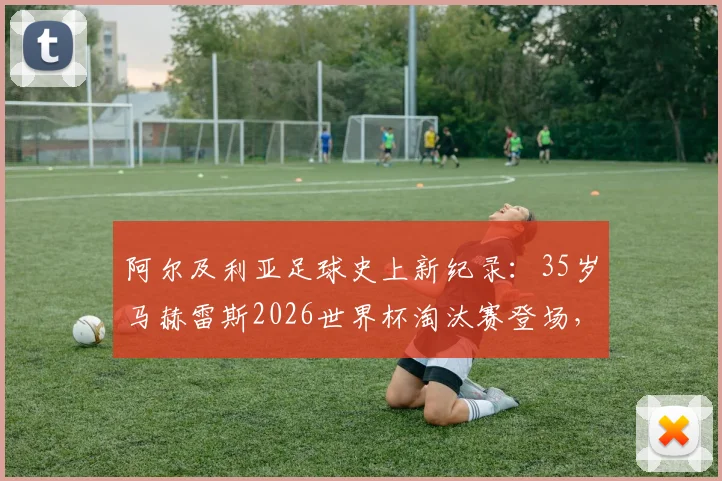 阿尔及利亚足球史上新纪录：35岁马赫雷斯2026世界杯淘汰赛登场，刷新国家队最年长出场球员里程碑