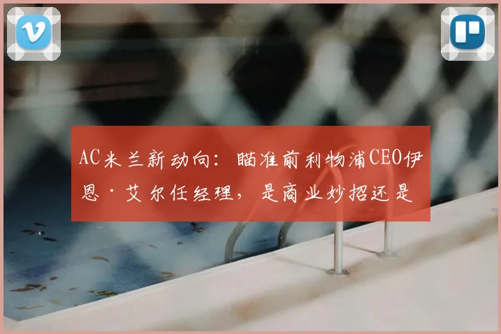AC米兰新动向:瞄准前利物浦CEO伊恩·艾尔任经理,是商业妙招还是竞技补强?深度分析其红军履历与米兰前景
